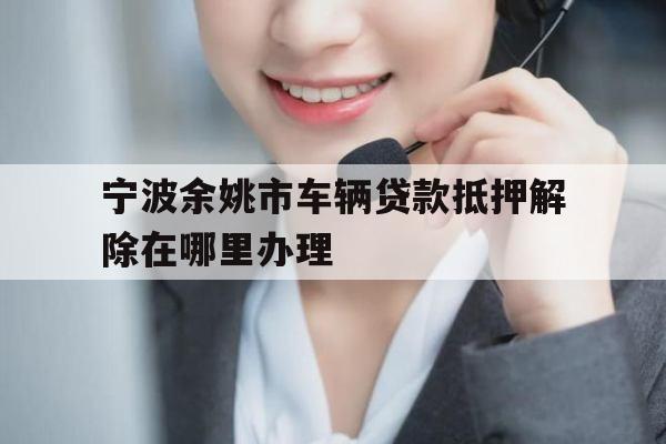 宁波余姚市车辆贷款抵押解除在哪里办理